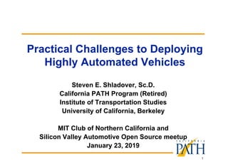 1
Practical Challenges to Deploying
Highly Automated Vehicles
Steven E. Shladover, Sc.D.
California PATH Program (Retired)
Institute of Transportation Studies
University of California, Berkeley
MIT Club of Northern California and
Silicon Valley Automotive Open Source meetup
January 23, 2019
 