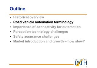 10
Outline
• Historical overview
• Road vehicle automation terminology
• Importance of connectivity for automation
• Perception technology challenges
• Safety assurance challenges
• Market introduction and growth – how slow?
 