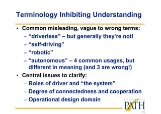 11
Terminology Inhibiting Understanding
• Common misleading, vague to wrong terms:
– “driverless” – but generally they’re not!
– “self-driving”
– “robotic”
– “autonomous” – 4 common usages, but
different in meaning (and 3 are wrong!)
• Central issues to clarify:
– Roles of driver and “the system”
– Degree of connectedness and cooperation
– Operational design domain
 