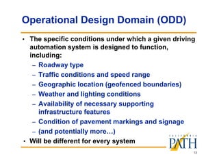 13
Operational Design Domain (ODD)
• The specific conditions under which a given driving
automation system is designed to function,
including:
– Roadway type
– Traffic conditions and speed range
– Geographic location (geofenced boundaries)
– Weather and lighting conditions
– Availability of necessary supporting
infrastructure features
– Condition of pavement markings and signage
– (and potentially more…)
• Will be different for every system
 