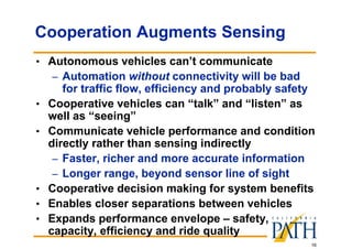 16
Cooperation Augments Sensing
• Autonomous vehicles can’t communicate
– Automation without connectivity will be bad
for traffic flow, efficiency and probably safety
• Cooperative vehicles can “talk” and “listen” as
well as “seeing”
• Communicate vehicle performance and condition
directly rather than sensing indirectly
– Faster, richer and more accurate information
– Longer range, beyond sensor line of sight
• Cooperative decision making for system benefits
• Enables closer separations between vehicles
• Expands performance envelope – safety,
capacity, efficiency and ride quality
 
