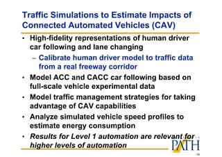 18
Traffic Simulations to Estimate Impacts of
Connected Automated Vehicles (CAV)
• High-fidelity representations of human driver
car following and lane changing
– Calibrate human driver model to traffic data
from a real freeway corridor
• Model ACC and CACC car following based on
full-scale vehicle experimental data
• Model traffic management strategies for taking
advantage of CAV capabilities
• Analyze simulated vehicle speed profiles to
estimate energy consumption
• Results for Level 1 automation are relevant for
higher levels of automation
 