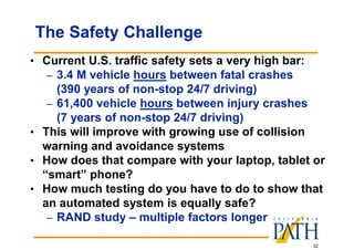 32
The Safety Challenge
• Current U.S. traffic safety sets a very high bar:
– 3.4 M vehicle hours between fatal crashes
(390 years of non-stop 24/7 driving)
– 61,400 vehicle hours between injury crashes
(7 years of non-stop 24/7 driving)
• This will improve with growing use of collision
warning and avoidance systems
• How does that compare with your laptop, tablet or
“smart” phone?
• How much testing do you have to do to show that
an automated system is equally safe?
– RAND study – multiple factors longer
 