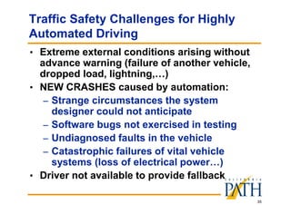 35
Traffic Safety Challenges for Highly
Automated Driving
• Extreme external conditions arising without
advance warning (failure of another vehicle,
dropped load, lightning,…)
• NEW CRASHES caused by automation:
– Strange circumstances the system
designer could not anticipate
– Software bugs not exercised in testing
– Undiagnosed faults in the vehicle
– Catastrophic failures of vital vehicle
systems (loss of electrical power…)
• Driver not available to provide fallback
 