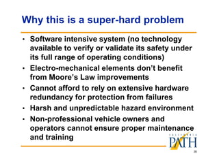 36
Why this is a super-hard problem
• Software intensive system (no technology
available to verify or validate its safety under
its full range of operating conditions)
• Electro-mechanical elements don’t benefit
from Moore’s Law improvements
• Cannot afford to rely on extensive hardware
redundancy for protection from failures
• Harsh and unpredictable hazard environment
• Non-professional vehicle owners and
operators cannot ensure proper maintenance
and training
 