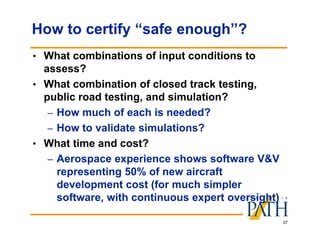 37
How to certify “safe enough”?
• What combinations of input conditions to
assess?
• What combination of closed track testing,
public road testing, and simulation?
– How much of each is needed?
– How to validate simulations?
• What time and cost?
– Aerospace experience shows software V&V
representing 50% of new aircraft
development cost (for much simpler
software, with continuous expert oversight)
 