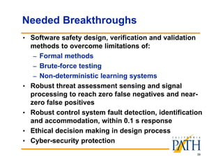 39
Needed Breakthroughs
• Software safety design, verification and validation
methods to overcome limitations of:
– Formal methods
– Brute-force testing
– Non-deterministic learning systems
• Robust threat assessment sensing and signal
processing to reach zero false negatives and near-
zero false positives
• Robust control system fault detection, identification
and accommodation, within 0.1 s response
• Ethical decision making in design process
• Cyber-security protection
 
