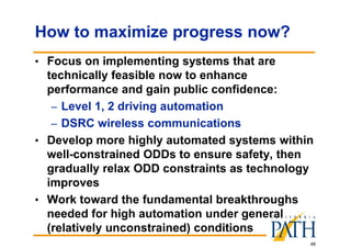 48
How to maximize progress now?
• Focus on implementing systems that are
technically feasible now to enhance
performance and gain public confidence:
– Level 1, 2 driving automation
– DSRC wireless communications
• Develop more highly automated systems within
well-constrained ODDs to ensure safety, then
gradually relax ODD constraints as technology
improves
• Work toward the fundamental breakthroughs
needed for high automation under general
(relatively unconstrained) conditions
 