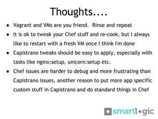 Thoughts....
● Vagrant and VMs are you friend. Rinse and repeat
● It is ok to tweak your Chef stuff and re-cook, but I alw...