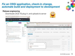 © 2015 IBM Corporation. 13
Fix an OSGi application, check-in change,
automate build and deployment to development
Release engineering
Downloads CICS TS plug-in, and uploads to server
 