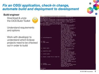 © 2015 IBM Corporation. 6
Fix an OSGi application, check-in change,
automate build and deployment to development
Build engineer
Download & unzip
the CICS Build Toolkit
Understand requirements
and options
Work with developer to
understand which Eclipse
projects need to be checked
out in order to build
 