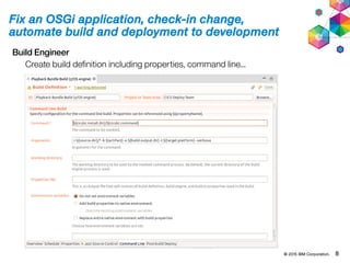© 2015 IBM Corporation. 8
Fix an OSGi application, check-in change,
automate build and deployment to development
Build Engineer
Create build definition including properties, command line...
 