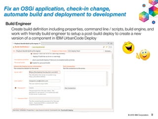 © 2015 IBM Corporation. 9
Fix an OSGi application, check-in change,
automate build and deployment to development
Build Engineer
Create build definition including properties, command line / scripts, build engine, and
work with friendly build engineer to setup a post-build deploy to create a new
version of a component in IBM UrbanCode Deploy
 