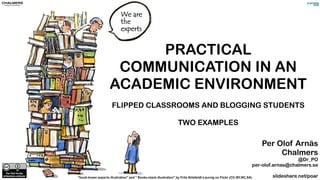 PRACTICAL 
COMMUNICATION IN AN 
ACADEMIC ENVIRONMENT 
FLIPPED CLASSROOMS AND BLOGGING STUDENTS 
TWO EXAMPLES 
"book-tower-experts illustration” and ” Books-stack illustration” by Frits Ahlefeldt-Laurvig on Flickr (CC-BY,NC,SA) 
Per Olof Arnäs 
Chalmers 
@Dr_PO 
per-olof.arnas@chalmers.se 
slideshare.net/poar 
 