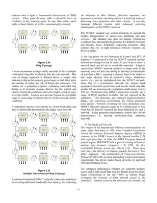11
between sites is again a fundamental characteristic of TDM
circuits. Fiber path diversity adds a desirable level of
reliability to the network, since for any fiber cable, patch
cable, or laser failure, all traffic is automatically restored.
MUX 1 MUX 2 MUX 3
MUX 1 MUX 2 MUX 3
Figure 1.10
Ring Topology
It is not uncommon in larger utility networks to have multiple
‘subtended’ rings that tie directly into the core network. This
type of design approach is favored above a simple ring
network in that as the network grows larger in both fiber miles
and number of nodes, the risk of failure also increases. The
caution for a protection engineer evaluating subtended ring
design is to properly manage latency for the normal and
variety of network conditions where the ring(s) switch in order
to restore traffic. Latency can increase beyond an acceptable
range in some large networks and for certain network failure
conditions.
A subtended ring may also operate at a lower bandwidth, and
have its bandwidth groomed into the higher order network.
MUX 1 MUX 2 MUX 3
MUX 1 MUX 2 MUX 3
MUX 1 MUX 2 MUX 3
MUX 1 MUX 2 MUX 3
RING #1
RING #2
Figure 1.11
Multiple Interconnected Ring Topology
A substation-hardened SONET network’s inherent capabilities
of providing dedicated bandwidth, low latency, fast switching
for hardware or fiber failures, jitter-free operation, and
symmetrical network switching makes it a preferred means of
delivering relay protection and other circuits. It can also
transport Ethernet circuits with enhanced switching
characteristics of the SONET network.
The SONET standard was written primarily to support the
reliable transportation of carrier-class telephone and data
services. The standard also does not require symmetrical
switching, thus introducing the potential for different Transmit
and Receive times, potentially impacting protective relay
schemes that rely on tight tolerances between Transmit and
Receive delays.
A few key points for the Protection & Control and SCADA
engineers to understand is that the SONET standard requires
network switching to occur in under 50 ms (10 ms to detect a
network issue and 40 ms to switch the network). A typical
carrier-class SONET network element (a single node in the
network) does not have the ability to interface at bandwidths
of less than a DS-1, requiring a channel bank to be added so
that ‘edge’ devices such as protective relays, telephones,
meters, etc., can be multiplexed into the SONET network.
Since this is a synchronous network, the channel bank
equipment must also synchronize end-to-end, which may take
another 60 ms, increasing the potential overall outage time to
110 ms. Protection-class SONET equipment typically has a
range of DS-0 interfaces available that are required at the
substation. This eliminates any outboard resynchronization
delays, and maximizes performance for critical protective
relay circuit. Network switching for relay protection class
SONET networks typically occurs in five milliseconds or less.
Note that no industry standard has been published for such a
network. Relay protection performance criteria have driven
manufacturers to develop protection-class, enhanced
networks.
3) Packet Based Networks
The origins of the Internet and Ethernet communications we
enjoy today date back to 1958 when President Eisenhower
formed the Advance Research Projects Agency (ARPA) in
response to the USSR’s launch of the Sputnik satellite [17].
Just eight years later, in 1966, the ARPA Computer Network
project began (ARPANET) with a goal of creating methods of
moving data between computers. In 1992, the first
commercial Internet access was offered [18]. Since those
early days, the delivery of Ethernet packets has been a ‘best
effort’ approach. The proliferation of Voice-over-Internet-
Protocol (VoIP) with its more demanding circuit performance
requirements has driven packet-based networks to approach
TDM performance levels.
For substation applications, Ethernet for corporate business
access and a high-speed data pipe for Digital Fault Recorders
began proliferating in the late 1990’s as utilities began
leveraging the presence of fiber network access at the
substation. Ethernet access to the substation for virtually any
 