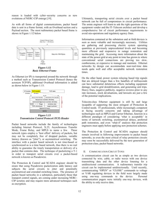 12
reason is loaded with cyber–security concerns as new
evolutions of NERC-CIP emerge [19].
As with all forms of digital communications, packet based
data is sent in a frame format, with an Overhead section and a
Payload section. The most rudimentary packet based frame is
shown in Figure 1.12 below
Figure 1.12
Basic Ethernet Frame
As Ethernet (or IP) is transported around the network through
a method such as Transmission Control Protocol (hence the
acronym TCP/IP), additional Overhead information is added
as shown below in Figure 1.13:
Figure 1.13
Transmission Control Protocol (TCP) Header
Packet based networks include the family of technologies
including Internet Protocol, X.25, Asynchronous Transfer
Mode, Frame Relay, and MPLS to name a few. These
network types employ a ‘best effort’ delivery of packets, but
may not be completely free of dropped packets, variable
latency (known as “jitter”), or asymmetrical switching. The
interface with a packet based network is not time-based or
synchronized as is a time based network, thus there is no real
ability to guarantee the timely transportation or delivery of a
packet that contains data. The technique of packetizing a T-1
in order to transport serial circuits over a packet-based
network is known as Pseudowire.
The Protection & Control and SCADA engineer should be
aware that using Pseudowire packetization adds latency and
subjects the serial circuits to jitter and potentially
asymmetrical and extended switching times. The presence of
packet based networks in a substation, particularly those that
transport control signals, are coming under increasing NERC-
CIP scrutiny and may require more advanced techniques such
as encryption.
Ultimately, transporting serial circuits over a packet based
network can be full of compromises in circuit performance.
The astute engineer will learn to ask the right questions of the
equipment vendor and the IT-Telecom architect and develop a
comprehensive list of circuit performance requirements to
avoid mis-operations and regulatory agency fines.
Information contained at the substation and at field devices is
seen as more valuable and increasingly necessary. Utilities
are gathering and processing electric system operating
quantities at previously unprecedented levels and becoming
more efficient and responsive in outage restoration and
maintaining the grid. Accessing more information about the
state of the power grid at any point in time has grown to where
conventional serial connections are proving too slow,
cumbersome, or expensive to manage and maintain. Ethernet
networks by design can accommodate near-real-time data
needs quite well and offer acceptable network restoration
times.
On the other hand, power system relaying based trip signals
that are delayed longer than a few handfuls of milliseconds
can have substantial deleterious effects including equipment
damage, lead to grid destabilization, and generating unit trips.
Heavy fines, negative publicity, negative reviews prior to any
rate increases, stock devaluations, and lawsuits are just a few
of the potential implications.
Telecom-class Ethernet equipment is still by and large
incapable of supporting the most stringent of Protection &
Control needs. IT professionals, while increasingly competent
at facing security concerns and taking advantage of
technologies such as MPLS and Carrier Ethernet, function in a
different paradigm of considering ‘what is acceptable’ in
terms of network switching, asymmetrical delays, preferred
path restoration, and even ‘what-if’ analysis that protection
engineers must apply before applying new protection schemes.
The Protection & Control and SCADA engineer should
remain involved in following improvements to packet based
networks, as even the most critical of relay protection circuits
may soon be successfully delivered by the next generation of
protection-class, packet based networks.
II. COMMUNICATION CIRCUIT TYPES
A communication circuit can be as simple as two devices
connected by wire, cable, or radio waves with one device
transmitting data and the other device listening for a
unidirectional communication. A rudimentary transfer trip
circuit can be implemented unidirectionally. Until recently,
communicating “OPEN” or “CLOSE” commands to voltage
or VAR regulating devices in the field were largely made
using one-way commands to the device. Personal
communication pagers were initially one-way devices, with
the ability to only receive data.
IP header TCP header TCP data
Sequence number (32 bits)
DATA
20 bytes 20 bytes
0 15 16 31
Source Port Number Destination Port Number
Acknowledgement number (32 bits)
window size
header
length
0 Flags
Options (if any)
TCP checksum urgent pointer
20bytes
 