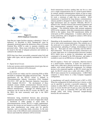 14
Station 1 Phone
Station 2 Phone
Station 3 Phone
Internal SONET
Ring Network
Corporate
Telephone Switch Patch Panel
Public Switched Telephone Network
l
T-1 Trunk Lines
T-1 Trunk Lines
Patch Panel/
Demarc Point
Figure 2.1
POTS Telephone Connection
Note that any copper facilities entering a substation’s “Zone of
Influence” as described in IEEE Standard-487 must be
adequately protected against the deleterious effects of Ground
Potential Rise (GPR) in order to maintain reliability and
personnel safety. Many issues with phone line reliability can
be traced to the lack of adequate protection and isolation as
outlined in the standard.
POTS lines have been successfully connected using Cat3 and
higher cable types, and are typically terminated in an RJ-11
plug.
B. Digital Serial Circuits
In the next sections serial communication circuit types that are
used inside the substation will be discussed.
1) RS-232
RS-232 circuits are widely used for connecting IEDs to IEDs
and IEDs to computers that gather and process data. The full
specification for the RS-232 circuit is defined in
Telecommunication Industry Association (TIA) Standard
TIA-232-F, 1997 and the Electronic Industries Association
(EIA) Standard RS-232-C. The development of these
standards ensures reliable communication between devices
and also interoperability between equipment produced by
different manufacturers. Although two different types of
connectors can be used for RS-232 circuits, the DB-25, and
the DB-9, the most commonly used type is the DB-9
connector.
Information being transferred between data processing
equipment and peripherals is in the form of digital data which
is transferred in either parallel or serial mode. In
telecommunications circuits, RS-232 is widely implemented.
However the circuits are not limited to an RS-232 standard in
that some manufacturers may assign pins for specific
functions, such as powering media converters. In the next
sections some of the different serial communication standards
that are used inside the substation will be reviewed.
Serial transmission involves sending data one bit at a time
over a single communications line in a point-to-point fashion.
In contrast, parallel communications require at least as many
lines as there are bits in a word being transmitted (for an eight-
bit word, a minimum of eight lines are needed). Serial
transmission is beneficial for long distance communications,
whereas parallel is designed for short distances or when very
high transmission rates are required. Officially, RS-232 is
defined as the “interface between data terminal equipment and
data communications equipment using serial binary data
exchange.” This definition defines data terminal equipment
(DTE) as the computer, while data communications equipment
(DCE) is the modem. Some IED manufacturers define all
serial ports as DTE configurations. A modem cable has pin-
to-pin connections, and is designed to connect a DTE device
to a DCE device [20].
Depending on the manufacturer, relays may be equipped with
two or more serial communication ports. One common use of
the serial port is to connect the IED to a computer for local
communication, uploading of settings, downloading of event
files, etc. Rear ports are more commonly used for IED-to-
IED connections. The rear ports are usually connected to one
of many input ports on a communications processor (modern
RTU) which serve as portals for information and control
commands to be passed to the IED processor, and makes it
available to users on an HMI device or through SCADA.
RS-232 requires a “home run” connection, otherwise known
as a point-to-point connection. A home run connection is
made with a cable that is directly tied from one device port to
another, with certain defined pin assignments. For multiple
devices to be connected together, an RS-232 switch must be
used. An RS-232 circuit uses a cable with either a DB-9 or
DB-25 style connector for its communications. A DB-9 Male
connector is shown below in a Data Computer Equipment
configuration.
A manufacturer will specify whether a port is DCE or DTE.
When the configuration for both end devices is known, a cable
can be specified to provide a successful connection. Null
modems in either DB-9 or DB-25 styles are available which
serve to reverse the RX and TX pins as well as the RTS and
CTS pins to assist in connecting DCE and DTE devices
through cables with wiring connected straight-through
between the end connectors.
 