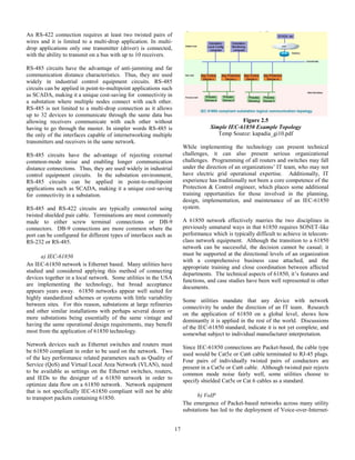 17
An RS-422 connection requires at least two twisted pairs of
wires and it is limited to a multi-drop application. In multi-
drop applications only one transmitter (driver) is connected,
with the ability to transmit on a bus with up to 10 receivers.
RS-485 circuits have the advantage of anti-jamming and far
communication distance characteristics. Thus, they are used
widely in industrial control equipment circuits. RS-485
circuits can be applied in point-to-multipoint applications such
as SCADA, making it a unique cost-saving for connectivity in
a substation where multiple nodes connect with each other.
RS-485 is not limited to a multi-drop connection as it allows
up to 32 devices to communicate through the same data bus
allowing receivers communicate with each other without
having to go through the master. In simpler words RS-485 is
the only of the interfaces capable of internetworking multiple
transmitters and receivers in the same network.
RS-485 circuits have the advantage of rejecting external
common-mode noise and enabling longer communication
distance connections. Thus, they are used widely in industrial
control equipment circuits. In the substation environment,
RS-485 circuits can be applied in point-to-multipoint
applications such as SCADA, making it a unique cost-saving
for connectivity in a substation.
RS-485 and RS-422 circuits are typically connected using
twisted shielded pair cable. Terminations are most commonly
made to either screw terminal connections or DB-9
connectors. DB-9 connections are more common where the
port can be configured for different types of interfaces such as
RS-232 or RS-485.
a) IEC-61850
An IEC-61850 network is Ethernet based. Many utilities have
studied and considered applying this method of connecting
devices together in a local network. Some utilities in the USA
are implementing the technology, but broad acceptance
appears years away. 61850 networks appear well suited for
highly standardized schemes or systems with little variability
between sites. For this reason, substations at large refineries
and other similar installations with perhaps several dozen or
more substations being essentially of the same vintage and
having the same operational design requirements, may benefit
most from the application of 61850 technology.
Network devices such as Ethernet switches and routers must
be 61850 compliant in order to be used on the network. Two
of the key performance related parameters such as Quality of
Service (QoS) and Virtual Local Area Network (VLAN), need
to be available as settings on the Ethernet switches, routers,
and IEDs to the designer of a 61850 network in order to
optimize data flow on a 61850 network. Network equipment
that is not specifically IEC-61850 compliant will not be able
to transport packets containing 61850.
Figure 2.5
Simple IEC-61850 Example Topology
Temp Source: kapadia_gi10.pdf
While implementing the technology can present technical
challenges, it can also present serious organizational
challenges. Programming of all routers and switches may fall
under the direction of an organizations’ IT team, who may not
have electric grid operational expertise. Additionally, IT
experience has traditionally not been a core competence of the
Protection & Control engineer, which places some additional
training opportunities for those involved in the planning,
design, implementation, and maintenance of an IEC-61850
system.
A 61850 network effectively marries the two disciplines in
previously unnatural ways in that 61850 requires SONET-like
performance which is typically difficult to achieve in telecom-
class network equipment. Although the transition to a 61850
network can be successful, the decision cannot be casual; it
must be supported at the directional levels of an organization
with a comprehensive business case attached, and the
appropriate training and close coordination between affected
departments. The technical aspects of 61850, it’s features and
functions, and case studies have been well represented in other
documents.
Some utilities mandate that any device with network
connectivity be under the direction of an IT team. Research
on the application of 61850 on a global level, shows how
dominantly it is applied in the rest of the world. Discussions
of the IEC-61850 standard, indicate it is not yet complete, and
somewhat subject to individual manufacturer interpretation.
Since IEC-61850 connections are Packet-based, the cable type
used would be Cat5e or Cat6 cable terminated to RJ-45 plugs.
Four pairs of individually twisted pairs of conductors are
present in a Cat5e or Cat6 cable. Although twisted pair rejects
common mode noise fairly well, some utilities choose to
specify shielded Cat5e or Cat 6 cables as a standard.
b) VoIP
The emergence of Packet-based networks across many utility
substations has led to the deployment of Voice-over-Internet-
 