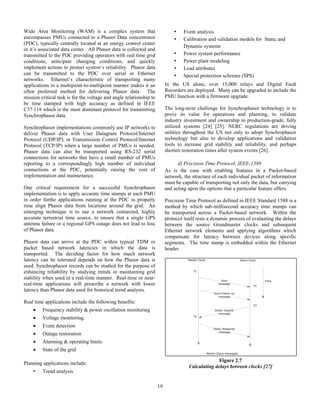19
Wide Area Monitoring (WAM) is a complex system that
encompasses PMUs connected to a Phasor Data concentrator
(PDC), typically centrally located at an energy control center
or it’s associated data center. All Phasor data is collected and
transmitted to the PDC providing operators with real time grid
conditions, anticipate changing conditions, and quickly
implement actions to protect system’s reliability. Phasor data
can be transmitted to the PDC over serial or Ethernet
networks. Ethernet’s characteristic of transporting many
applications in a multipoint-to-multipoint manner makes it an
often preferred method for delivering Phasor data. The
mission critical task is for the voltage and angle relationship to
be time stamped with high accuracy as defined in IEEE
C37.118 which is the most dominant protocol for transmitting
Synchrophasor data.
Synchrophasor implementations commonly use IP networks to
deliver Phasor data with User Datagram Protocol/Internet
Protocol (UDP/IP), or Transmission Control Protocol/Internet
Protocol (TCP/IP) when a large number of PMUs is needed.
Phasor data can also be transported using RS-232 serial
connections for networks that have a small number of PMUs
reporting to a correspondingly high number of individual
connections at the PDC, potentially raising the cost of
implementation and maintenance.
One critical requirement for a successful Synchrophasor
implementation is to apply accurate time stamps at each PMU
in order forthe applications running at the PDC to properly
time align Phasor data from locations around the grid. An
emerging technique is to use a network connected, highly
accurate terrestrial time source, to ensure that a single GPS
antenna failure or a regional GPS outage does not lead to loss
of Phasor data.
Phasor data can arrive at the PDC within typical TDM or
packet based network latencies in which the data is
transported. The deciding factor for how much network
latency can be tolerated depends on how the Phasor data is
used. Synchrophasor records can be studied for the purpose of
enhancing reliability by studying trends or maintaining grid
stability when used in a real-time manner. Real-time or near-
real-time applications will prescribe a network with lower
latency than Phasor data used for historical trend analysis.
Real time applications include the following benefits:
 Frequency stability & power oscillation monitoring
 Voltage monitoring
 Event detection
 Outage restoration
 Alarming & operating limits
 State of the grid
Planning applications include:
• Trend analysis
• Event analysis
• Calibration and validation models for Static and
Dynamic systems
• Power system performance
• Power plant modeling
• Load attributes
• Special protection schemes (SPS)
In the US alone, over 15,000 relays and Digital Fault
Recorders are deployed. Many can be upgraded to include the
PMU function with a firmware upgrade.
The long-term challenge for Synchrophasor technology is to
prove its value for operations and planning, to validate
industry investment and ownership in production-grade, fully
utilized systems [24] [25]. NERC regulations are driving
utilities throughout the US not only to adopt Synchrophasor
technology but also to develop applications and validation
tools to increase grid stability and reliability, and perhaps
shorten restoration times after system events [26].
d) Precision Time Protocol, IEEE-1588
As is the case with enabling features in a Packet-based
network, the structure of each individual packet of information
must be capable of transporting not only the data, but carrying
and acting upon the options that a particular feature offers.
Precision Time Protocol as defined in IEEE Standard 1588 is a
method by which sub-millisecond accuracy time stamps can
be transported across a Packet-based network. Within the
protocol itself rests a dynamic process of evaluating the delays
between the source Grandmaster clocks and subsequent
Ethernet network elements and applying algorithms which
compensate for latency between devices along specific
segments. The time stamp is embedded within the Ethernet
header.
Figure 2.7
Calculating delays between clocks [27]
 