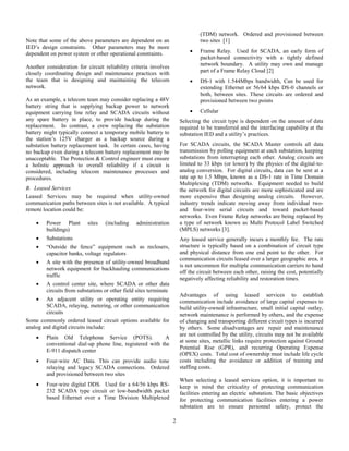 2
Note that some of the above parameters are dependent on an
IED’s design constraints. Other parameters may be more
dependent on power system or other operational constraints.
Another consideration for circuit reliability criteria involves
closely coordinating design and maintenance practices with
the team that is designing and maintaining the telecom
network.
As an example, a telecom team may consider replacing a 48V
battery string that is supplying backup power to network
equipment carrying line relay and SCADA circuits without
any spare battery in place, to provide backup during the
replacement. In contrast, a crew replacing the substation
battery might typically connect a temporary mobile battery to
the station’s 125V charger as a backup source during a
substation battery replacement task. In certain cases, having
no backup even during a telecom battery replacement may be
unacceptable. The Protection & Control engineer must ensure
a holistic approach to overall reliability if a circuit is
considered, including telecom maintenance processes and
procedures.
B. Leased Services
Leased Services may be required when utility-owned
communication paths between sites is not available. A typical
remote location could be:
 Power Plant sites (including administration
buildings)
 Substations
 “Outside the fence” equipment such as reclosers,
capacitor banks, voltage regulators
 A site with the presence of utility-owned broadband
network equipment for backhauling communications
traffic
 A control center site, where SCADA or other data
circuits from substations or other field sites terminate
 An adjacent utility or operating entity requiring
SCADA, relaying, metering, or other communication
circuits
Some commonly ordered leased circuit options available for
analog and digital circuits include:
 Plain Old Telephone Service (POTS). A
conventional dial-up phone line, registered with the
E-911 dispatch center
 Four-wire AC Data. This can provide audio tone
relaying and legacy SCADA connections. Ordered
and provisioned between two sites
 Four-wire digital DDS. Used for a 64/56 kbps RS-
232 SCADA type circuit or low-bandwidth packet
based Ethernet over a Time Division Multiplexed
(TDM) network. Ordered and provisioned between
two sites [1]
 Frame Relay. Used for SCADA, an early form of
packet-based connectivity with a tightly defined
network boundary. A utility may own and manage
part of a Frame Relay Cloud [2]
 DS-1 with 1.544Mbps bandwidth, Can be used for
extending Ethernet or 56/64 kbps DS-0 channels or
both, between sites. These circuits are ordered and
provisioned between two points
 Cellular
Selecting the circuit type is dependent on the amount of data
required to be transferred and the interfacing capability at the
substation IED and a utility’s practices.
For SCADA circuits, the SCADA Master controls all data
transmission by polling equipment at each substation, keeping
substations from interrupting each other. Analog circuits are
limited to 33 kbps (or lower) by the physics of the digital-to-
analog conversion. For digital circuits, data can be sent at a
rate up to 1.5 Mbps, known as a DS-1 rate in Time Domain
Multiplexing (TDM) networks. Equipment needed to build
the network for digital circuits are more sophisticated and are
more expensive than designing analog circuits. However,
industry trends indicate moving away from individual two-
and four-wire serial circuits and toward packet-based
networks. Even Frame Relay networks are being replaced by
a type of network known as Multi Protocol Label Switched
(MPLS) networks [3].
Any leased service generally incurs a monthly fee. The rate
structure is typically based on a combination of circuit type
and physical distance from one end point to the other. For
communication circuits leased over a larger geographic area, it
is not uncommon for multiple communication carriers to hand
off the circuit between each other, raising the cost, potentially
negatively affecting reliability and restoration times.
Advantages of using leased services to establish
communication include avoidance of large capital expenses to
build utility-owned infrastructure, small initial capital outlay,
network maintenance is performed by others, and the expense
of changing and transporting different circuit types is incurred
by others. Some disadvantages are repair and maintenance
are not controlled by the utility, circuits may not be available
at some sites, metallic links require protection against Ground
Potential Rise (GPR), and recurring Operating Expense
(OPEX) costs. Total cost of ownership must include life cycle
costs including the avoidance or addition of training and
staffing costs.
When selecting a leased services option, it is important to
keep in mind the criticality of protecting communication
facilities entering an electric substation. The basic objectives
for protecting communication facilities entering a power
substation are to ensure personnel safety, protect the
 