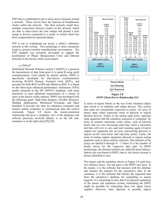 20
PTP time is established at one or more server locations around
a network. Those servers have the function of Grandmaster
clocks within the network. The ideal network would have
multiple connections between routers on the network, which
are able to time-correct the time stamps and present a time
stamp at devices connected to a router or switch which has
been compensated for measured delays.
PTP is not in widespread use across a utility’s substation
network at this writing. This technology is more commonly
found in process-oriented manufacturing environments. The
PTP standard was primarily developed to support the
proliferation of Phasor Measurement Units and Ethernet
networks in the electric utility environment.
e) DNPoIP
Distributed Network Protocol version 3 (DNP3) is a protocol
for transmission of data from point A to point B using serial
communications. Used mainly by electric utilities, DNP3 is
specifically developed for inter-device communication
involving SCADA Remote Terminal Units (RTU), and
provides for both RTU-to-IED and Master-to-IED. It is based
on the three-layer enhanced performance architecture (EPA)
model contained in the IEC 60870-5 standards, with some
alterations to meet additional requirements of a variety of
users in the electric utility industry. DNP3 was developed with
the following goals: High Data Integrity, Flexible Structure,
Multiple Applications, Minimized Overhead, and Open
Standard. It provides the rules for substation computers and
masters station computers to communicate data and control
commands. Figure 2.8 shows the master-outstation
relationship and gives a simplistic view of the databases and
software processes involved (Master is on the left side,
outstation is on the right side) [29] [30].
Figure 2.8
DNP3 Client-Server Relationship [31]
A series of square blocks at the top of the outstation depict
data stored in its database and output devices. The various
data types are conceptually organized as arrays. An array of
binary input values represents states of physical or logical
Boolean devices. Values in the analog input array, represent
input quantities that the outstation measured or computed. An
array of counters represents count values, such as kilowatt
hours, that are ever increasing (until they reach a maximum
and then roll over to zero and start counting again.) Control
outputs are organized into an array representing physical or
logical on-off, raise-lower and trip-close points. Lastly, the
array of analog outputs represents physical or logical analog
quantities such as those used for setpoints. The elements of the
arrays are labeled 0 through N - 1 where N is the number of
blocks shown for the respective data type. In DNP3
terminology, the element numbers are called the point indexes.
Indexes are zero-based in DNP3, that is, the lowest element is
always identified as zero.
The master and the outstation shown in Figure 2.8 each have
two software layers. The top layer is the DNP3 user layer. In
the master, it is the software that interacts with the database
and initiates the requests for the outstation’s data. In the
outstation, it is the software that fetches the requested data
from the outstation’s database for responding to master
requests. It is interesting to note, that if no physical separation
of the master and outstation existed, eliminating the DNP3
might be possible by connecting these two upper layers
together. However, since physical or possibly logical
 