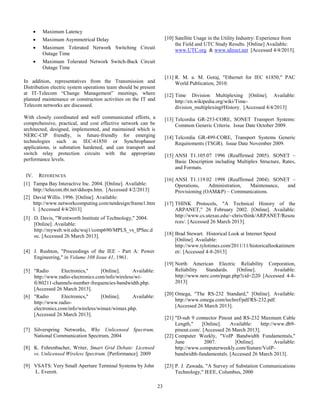 23
 Maximum Latency
 Maximum Asymmetrical Delay
 Maximum Tolerated Network Switching Circuit
Outage Time
 Maximum Tolerated Network Switch-Back Circuit
Outage Time
In addition, representatives from the Transmission and
Distribution electric system operations team should be present
at IT-Telecom “Change Management” meetings, where
planned maintenance or construction activities on the IT and
Telecom networks are discussed.
With closely coordinated and well communicated efforts, a
comprehensive, practical, and cost effective network can be
architected, designed, implemented, and maintained which is
NERC-CIP friendly, is future-friendly for emerging
technologies such as IEC-61850 or Synchrophasor
applications, is substation hardened, and can transport and
switch relay protection circuits with the appropriate
performance levels.
IV. REFERENCES
[1] Tampa Bay Interactive Inc. 2004. [Online]. Available:
http://telecom.tbi.net/ddsops.htm. [Accessed 4/2/2013]
[2] David Willis. 1996. [Online]. Available:
http://www.networkcomputing.com/netdesign/frame1.htm
l. [Accessed 4/4/2013]
[3] D. Davis, "Wentworth Institute of Technology," 2004.
[Online]. Available:
http://myweb.wit.edu/wuj1/comp690/MPLS_vs_IPSec.d
oc. [Accessed 26 March 2013].
[4] J. Rushton, "Proceedings of the IEE - Part A: Power
Engineering," in Volume 108 Issue 41, 1961.
[5] "Radio Electronics," [Online]. Available:
http://www.radio-electronics.com/info/wireless/wi-
fi/80211-channels-number-frequencies-bandwidth.php.
[Accessed 26 March 2013].
[6] "Radio Electronics," [Online]. Available:
http://www.radio-
electronics.com/info/wireless/wimax/wimax.php.
[Accessed 26 March 2013].
[7]
[8]
[9]
Silverspring Networks, Why Unlicensed Spectrum,
National Communication Spectrum, 2004
K. Fehrenbacher, Writer, Smart Grid Debate: Licensed
vs. Unlicensed Wireless Spectrum. [Performance]. 2009
VSATS: Very Small Aperture Terminal Systems by John
L. Everett.
[10] Satellite Usage in the Utility Industry: Experience from
the Field and UTC Study Results. [Online] Available:
www.UTC.org & www.idirect.net [Accessed 4/4/2013].
[11]
[12]
[13]
[14]
[15]
[16]
[17]
[18]
[19]
[20]
[21]
[22]
[23]
R. M. a. M. Goraj, "Ethernet for IEC 61850," PAC
World Publication, 2010.
Time Division Multiplexing [Online]. Available:
http://en.wikipedia.org/wiki/Time-
division_multiplexing#History. [Accessed 4/4/2013]
Telcordia GR-253-CORE, SONET Transport Systems:
Common Generic Criteria. Issue Date October 2009.
Telcordia GR-499-CORE, Transport Systems Generic
Requirements (TSGR). Issue Date November 2009.
ANSI T1.105.07 1996 (Reaffirmed 2005). SONET –
Basic Description including Multiplex Structure, Rates,
and Formats.
ANSI T1.119.02 1998 (Reaffirmed 2004). SONET –
Operations, Administration, Maintenance, and
Provisioning (OAM&P) – Communications.
THINK Protocols, "A Technical History of the
ARPANET," 26 February 2002. [Online]. Available:
http://www.cs.utexas.edu/~chris/think/ARPANET/Resou
rces/. [Accessed 26 March 2013].
Brad Stewart. Historical Look at Internet Speed
[Online]. Available:
http://www.tylotimes.com/2011/11/historicallookatintern
et/. [Accessed 4-8-2013]
North American Electric Reliability Corporation,
Reliability Standards. [Online]. Available:
http://www.nerc.com/page.php?cid=2|20 [Accessed 4-8-
2013]
Omega, "The RS-232 Standard," [Online]. Available:
http://www.omega.com/techref/pdf/RS-232.pdf.
[Accessed 26 March 2013].
"D-sub 9 connector Pinout and RS-232 Maxmum Cable
Length," [Online]. Available: http://www.db9-
pinout.com/. [Accessed 26 March 2013].
Computer Weekly, "VoIP Bandwidth Fundamentals,"
June 2007. [Online]. Available:
http://www.computerweekly.com/feature/VoIP-
bandwidth-fundamentals. [Accessed 26 March 2013].
P. J. Zawada, "A Survey of Substation Communications
Technology," IEEE, Columbus, 2000
 