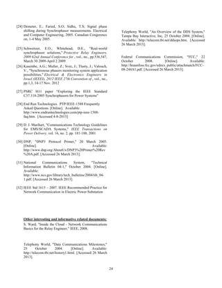 24
[24] Demeter, E.; Faried, S.O; Sidhu, T.S; Signal phase
shifting during Synchrophasor measurements. Electrical
and Computer Engineering, 2005. Canadian Congerence
on, 1-4 May 2005.
[25] Schweitzer, E.O.; Whitehead, D.E., "Real-world
synchrophasor solutions," Protective Relay Engineers,
2009 62nd Annual Conference for , vol., no., pp.536,547,
March 30 2009-April 2 2009
[26]
[27]
[28]
[29]
[30]
[31]
[32]
Kasembe, A.G.; Muller, Z.; Svec, J.; Tlusty, J.; Valouch,
V., "Synchronous phasors monitoring system application
possibilities," Electrical & Electronics Engineers in
Israel (IEEEI), 2012 IEEE 27th Convention of , vol., no.,
pp.1,3, 14-17 Nov. 2012
PSRC H11 paper “Exploring the IEEE Standard
C37.118-2005 Synchrophasors for Power Systems”
End Run Technologies. PTP/IEEE-1588 Frequently
Asked Questions. [Online]. Available:
http://www.endruntechnologies.com/ptp-ieee-1588-
faq.htm. [Accessed 4-8-2013]
D. J. Marihart, "Communications Technology Guidelines
for EMS/SCADA Systems," IEEE Transactions on
Power Delivery, vol. 16, no. 2, pp. 181-188, 2001
DNP, "DNP3 Protocol Primer," 20 March 2005.
[Online]. Available:
http://www.dnp.org/AboutUs/DNP3%20Primer%20Rev
%20A.pdf. [Accessed 26 March 2013].
National Communications System, "Technical
Information Bulletin 04-1," October 2004. [Online].
Available:
http://www.ncs.gov/library/tech_bulletins/2004/tib_04-
1.pdf. [Accessed 26 March 2013].
IEEE Std 1615 – 2007. IEEE Recommended Practice for
Network Communication in Electric Power Substation
Other interesting and informative related documents:
S. Ward, "Inside the Cloud - Network Communications
Basics for the Relay Engineer," IEEE, 2008.
Telephony World, "Data Communications Milestones,"
25 October 2004. [Online]. Available:
http://telecom.tbi.net/history1.html. [Accessed 26 March
2013].
Telephony World, "An Overview of the DDS System,"
Tampa Bay Interactive, Inc, 25 October 2004. [Online].
Available: http://telecom.tbi.net/ddsops.htm. [Accessed
26 March 2013].
Federal Communications Commission, "FCC," 22
October 2008. [Online]. Available:
http://hraunfoss.fcc.gov/edocs_public/attachmatch/FCC-
08-244A1.pdf. [Accessed 26 March 2013].
 