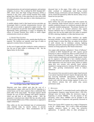 3
telecommunications site and terminal equipment, and maintain
reliability of service. This is defined by IEEE Standard 487-
2007, which states that High Voltage Protection (HVP) is
required at sites with a peak Ground Potential Rise (GPR)
greater than 1,000 volts. It also states that for sites with a GPR
of 1,000 volts peak or less, gas tubes or other shunting devices
are suitable.
A notable industry trend is that leased services providers are
increasingly likely to provide communication services with
fiber optic access points as opposed to copper circuits. This
type of connection can provide much higher bandwidth and
theoretically better performance in terms of mitigating the
effects of Ground Potential Rise (GPR) to which copper
communication circuits are subject.
1) Outside Plant Facilities
In order to move data between sites, outside plant facilities are
required. The facilities are typically some type of cable as
opposed to wireless forms of connection.
As the cost of copper and other conductive metals continues to
rise, the cost of optic cables is continuing to fall. See the
figures below for the trends.
Figure 1.1
http://www.infomine.com/investment/metal-prices/copper/all/
Cost of Copper, January 1989 – February 2013
Materials costs have shifted such that the cost of a
multiconductor copper cable used for RS-232 signaling in a
control house can be more expensive than a multimode fiber
patch cable of the same length. The design engineer should
consider the cost of IEDs equipped with optical interfaces,
which can add back to any cabling savings. Still, the
immunity to electrical noise which fiber has can often justify
the incremental added costs of fiber connections as opposed to
copper connections.
Fiber cables are the most dominant type of communication
cable installed today by electric utilities to provide
connectivity between sites. More considerations will be
discussed later in this paper. Fiber cables are constructed
either overhead or underground, each having certain
reliability, design, construction, and cost challenges. Facilities
can be owned and operated by either the electric utility or by a
leased services provider.
2) Pilot Wire Systems
Some utilities may own and operate pilot wire systems [4].
The connecting media between devices consists of pairs of
metallic conductors housed in a reinforced, armored cable and
is typically installed underground. The primary function of a
pilot wire system is to transport protective relay signals
between substation sites in a point-to-point fashion. Some
utilities may also use the copper pilot wire cables to transport
SCADA, metering, telephony, or other data between sites.
Pilot wire systems using metallic interfaces are rapidly
becoming obsolete, are expensive to construct and maintain,
can take longer to restore than fiber, are subject to the effects
of earth currents due to imbalance currents, lightning
discharges, and earth currents responding to solar flares. These
schemes are being replaced by fiber based connections.
Any copper cable entering a substation’s “Zone of Influence”
as defined in IEEE Standard-80 and -487, requires special
protection in order to mitigate the effects of earth currents as a
result of load imbalance or earth faults. Types of equipment
include isolation transformers and neutralizing reactors, which
can be expensive and difficult to have installed properly.
Bandwidth limitations and rapidly increasing maintenance and
cable replacement costs have driven many utilities to replace
aging pilot wire systems with optically based network
equipment to manage protective relaying, SCADA, telephony,
and other growing communication needs in today’s
substations.
The conversion from any point-to-point copper based network
to an optical ring-based network requires through-node delay
and cross-ring bandwidth management, specifically for
differential relay circuits. The protection engineer must
closely work with the telecom design engineer to arrive at a
cost effective solution that will satisfy relay system
performance needs.
C. Microwave
The term “Microwave” is somewhat loosely used to define the
electromagnetic frequency range between about 1-300 GHz,
although some text books define the microwave range as
beginning at around 300MHz. For the purpose of this
document, values above 300MHz will be included in the
family of microwave frequencies and generally discussed in
this section.
Power Line Carrier (PLC) systems use a range of frequencies
in the 30 – 450kHz range. PLC is still a viable and perhaps
arguably expensive option in many line protection
applications. It typically offers no other advantages or
 