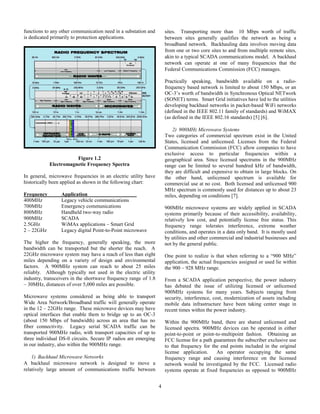 4
functions to any other communication need in a substation and
is dedicated primarily to protection applications.
Figure 1.2
Electromagnetic Frequency Spectra
In general, microwave frequencies in an electric utility have
historically been applied as shown in the following chart:
Frequency Application
400MHz Legacy vehicle communications
700MHz Emergency communications
800MHz Handheld two-way radio
900MHz SCADA
2.5GHz WiMAx applications – Smart Grid
2 – 22GHz Legacy digital Point-to-Point microwave
The higher the frequency, generally speaking, the more
bandwidth can be transported but the shorter the reach. A
22GHz microwave system may have a reach of less than eight
miles depending on a variety of design and environmental
factors. A 900MHz system can reach to about 25 miles
reliably. Although typically not used in the electric utility
industry, transceivers in the shortwave frequency range of 1.8
– 30MHz, distances of over 5,000 miles are possible.
Microwave systems considered as being able to transport
Wide Area Network/Broadband traffic will generally operate
in the 12 – 22GHz range. These microwave devices may have
optical interfaces that enable them to bridge up to an OC-3
(about 150 Mbps of bandwidth) across an area that has no
fiber connectivity. Legacy serial SCADA traffic can be
transported 900MHz radio, with transport capacities of up to
three individual DS-0 circuits. Secure IP radios are emerging
in our industry, also within the 900MHz range.
1) Backhaul Microwave Networks
A backhaul microwave network is designed to move a
relatively large amount of communications traffic between
sites. Transporting more than 10 Mbps worth of traffic
between sites generally qualifies the network as being a
broadband network. Backhauling data involves moving data
from one or two core sites to and from mulltiple remote sites,
akin to a typical SCADA communications model. A backhaul
network can operate at one of many frequencies that the
Federal Communications Commission (FCC) manages.
Practically speaking, bandwidth available on a radio-
frequency based network is limited to about 150 Mbps, or an
OC-3’s worth of bandwidth in Synchronous Optical NETwork
(SONET) terms. Smart Grid initiatives have led to the utilities
developing backhaul networks in packet-based WiFi networks
(defined in the IEEE 802.11 family of standards) and WiMAX
(as defined in the IEEE 802.16 standards) [5] [6].
2) 900MHz Microwave Systems
Two categories of commercial spectrum exist in the United
States, licensed and unlicensed. Licenses from the Federal
Communication Commission (FCC) allow companies to have
exclusive access to particular frequencies within a
geographical area. Since licensed spectrums in the 900MHz
range can be limited to several hundred kHz of bandwidth,
they are difficult and expensive to obtain in large blocks. On
the other hand, unlicensed spectrum is available for
commercial use at no cost. Both licensed and unlicensed 900
MHz spectrum is commonly used for distances up to about 23
miles, depending on conditions [7].
900MHz microwave systems are widely applied in SCADA
systems primarily because of their accessibility, availability,
relatively low cost, and potentially license free status. This
frequency range tolerates interference, extreme weather
conditions, and operates in a data only band. It is mostly used
by utilities and other commercial and industrial businesses and
not by the general public.
One point to realize is that when referring to a “900 MHz”
application, the actual frequencies assigned or used lie within
the 900 – 928 MHz range.
From a SCADA application perspective, the power industry
has debated the issue of utilizing licensed or unlicensed
900MHz systems for many years. Subjects ranging from
security, interference, cost, modernization of assets including
mobile data infrastructure have been taking center stage in
recent times within the power industry.
Within the 900MHz band, there are shared unlicensed and
licensed spectra. 900MHz devices can be operated in either
point-to-point or point-to-multipoint fashion. Obtaining an
FCC license for a path guarantees the subscriber exclusive use
to that frequency for the end points included in the original
license application. An operator occupying the same
frequency range and causing interference on the licensed
network would be investigated by the FCC. Licensed radio
systems operate at fixed frequencies as opposed to 900MHz
 