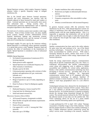 5
Spread Spectrum systems, which employ frequency hopping
schemes within a specific frequency range to mitigate
interference [8].
Due to the limited space between licensed spectrums,
powerful and noisy transmitters can interfere with the
channels adjacent to those licensed by smart grid vendors or
others. Licensed spectrums are not necessarily more secure
than unlicensed ones. Strong security relies on
communication protection implementation such as applying
encryption algorithms to the channel or channels.
The total cost of a wireless system must consider a wide range
of factors. Some of these include tower, site prep, standby
power systems, Federal Aviation Administration (FAA)
required obstruction lighting and monitoring systems,
coverage gaps, spectrum costs, and the increase of overall
total cost of ownership due to maintenance.
Developed roughly 50 years ago by the American military,
Spread Spectrum is a technology whose operation essentially
is to spread data across a wide ‘hopping’ frequency band and
minimize the effect of interference to the transmission of
signals. Spread Spectrum is considered a class of unlicensed
equipment.
900MHz Spread Spectrum
• No Federal Communications Commission (FCC)
licensing required
• Multi-protocol traffic supported
• Spread Spectrum not on dedicated frequency but
offers immunity to interference
• Broadly used for SCADA
• Unlicensed product operating with a mixture of other
products and applications (oil, gas, wastewater,
railroads, etc.)
• No guarantee on data integrity
• Range of operation is up to 23 miles, depending on
conditions
• Point-To-Point or Point-To-Multipoint capable
900MHz Licensed
• Dedicated frequency, license issued by FCC
• Long lead time for obtaining license
• Initial and annual renewal fees
Microwave Systems (Above 6GHz)
• All licensed Frequency Assignments available
• More flexible waveguide and antenna requirements
• Private Network
• Point-to-Point connections
• Can support OC-1 or OC-3 ‘missing link’ fiber
networks
• Data rates up to 150 Mbps
• Simpler installation than cable technology
• Restrictions are higher on dedicated paths between
stations
• Low digital data bit rate
• Frequency assignments often unavailable in urban
areas
• Distance covered decreases with increased frequency
In general, licensed systems offer the protection from
interference by the FCC, while Spread Spectrum systems are
subject to interference from other Spread Spectrum systems
installed nearby with the same hopping patterns. Also, it is
impossible to guarantee that obstructions will not be built
within any RF path’s line-of-sight or within the Fresnel effect
zone around the line-of-sight that might affect performance
after installation.
D. Satellite
Satellite communication has been used in the utility industry
for quite some time and continues to be one of the fastest
growing technologies. Connectivity to remote sites can be
easily accommodated by satellite services. With today’s
increasing demand for power, utilities must invest in and
provide a point of balance within energy improvements and
business operations.
Inside the energy improvement category, communications
along with its specific components play a key role. There is a
widespread misconception that satellite communications
comes along with staggering costs in addition to fallible
accessibility and reliability for critical utility applications.
Reality is that satellite communications technology has been
developing to become two-way, providing state of the art
broadband connectivity. Satellites are high-speed
communication systems built on IP integrated with basic
communications technology. In addition, Satellites’ IP
platform extends to remote locations, in other words, they are
about to reach large geographical areas in a cost effective
manner.
Technological advances have allowed for the development of
Very Small Aperture Terminal (VSAT) systems. These allow
for a user platform to provide end-to-end communication
between devices. An External protocol is required to properly
decode the message being transmitted through the VSAT
system. The network protocol utilized by the VSAT facilitates
the efficient transfer of user data over the satellite link. This
VSAT technology allows for the use of a much smaller
antenna, therefore decreasing capital costs significantly.
A study performed by UTC in April 2011 called, “Strategic
Assessment of Satellite Usage in the Utility Industry,” found
that the greatest benefit to utilities from satellite technology is
that it enables ubiquitous network connectivity across the
utility’s service areas. According to the research, “satellite’s
 