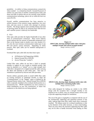 6
portability – its ability to bring communications connectivity
where needed – is a related key benefit. Around 60 percent of
utilities use some form of satellite communications today and
about one-fifth of utilities that are not currently using satellite
communications technology, plan to do so within the next two
years [9] [10].
Overall, satellite communications has been attractive to
utilities because of the extensive range capabilities, low error
rates, and easy access to remote sites amongst its primary
benefits. The design engineer must carefully balance the trend
of growing needs for data to be extracted from field devices
and a satellite system’s relatively low bandwidth.
E. Fiber
Fiber optic cable provides the highest bandwidth of any other
form of communication connection. Most recent industry
trends indicate that the amount of bandwidth transported over
fiber on the Internet tends to double every nine months [11].
It is also the most immune communication media type to any
RFI and electric system transients. Depending on utility
practice, fiber optic cable can be installed underground or
overhead.
Overhead fiber optic cable falls into three basic types:
 All Dielectric Self Supporting (ADSS)
 Optical Ground Wire (OPGW)
 Access Wrap (aka “Lashed”)
Lashed fiber optic cables do not have a built in strength
member to support its own weight as installed aerially, and
must be attached to or “lashed” on to a high strength steel
cable that is designed to be wrapped around the cable carrying
the fibers and attached at each utility pole. This type of
installation is preferred by telecom and cable providers.
Electric utilities generally prefer to install ADSS fiber cable
on existing structures as underbuilt retrofits, in either the
“Communications” or the “Supply” space as defined by the
National Electric Safety Code. Optical Ground Wire (OPGW)
cable is typically installed in the overhead shield position on a
transmission line. OPGW installations are more common as
initial installations on new line construction, or where line
conductors or the shield wire are being replaced.
Figure 1.3
ADSS Cable, showing multiple buffer tubes with glass
multiple strands and central strength member
Image courtesy of AFL
Figure 1.4
OPGW Cable, showing single aluminum buffer tube with
multiple fiber-containing buffer tubes
Image courtesy of AFL
Fiber cable designed for lashing are similar to the ADSS
design with the exception that a strength member is not
required to be as robust, since an external means will be used
to provide supporting strength for installation.
The cost of the glass is negligible as compared with the cost of
the mechanically supporting and separation portions of the
cable, making high-count fiber cables much more commonly
installed. The balance point for overhead installations is that
as the diameter of the cable increases, so does wind loading.
There are cases where the structures supporting the fiber cable
may not be able to handle horizontal wind loading on fiber
 