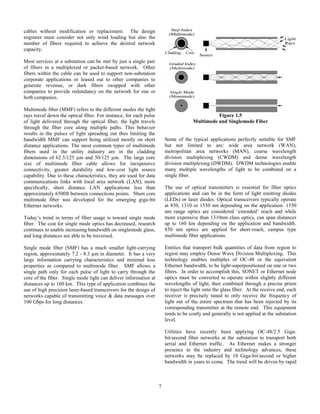 7
cables without modification or replacement. The design
engineer must consider not only wind loading but also the
number of fibers required to achieve the desired network
capacity.
Most services at a substation can be met by just a single pair
of fibers in a multiplexed or packet-based network. Other
fibers within the cable can be used to support non-substation
corporate applications or leased out to other companies to
generate revenue, or dark fibers swapped with other
companies to provide redundancy on the network for one or
both companies.
Multimode fiber (MMF) refers to the different modes the light
rays travel down the optical fiber. For instance, for each pulse
of light delivered through the optical fiber, the light travels
through the fiber core along multiple paths. This behavior
results in the pulses of light spreading out thus limiting the
bandwidth MMF can support being utilized mostly on short
distance applications. The most common types of multimode
fibers used in the utility industry are in the cladding
dimensions of 62.5/125 µm and 50/125 µm. The large core
size of multimode fiber cable allows for inexpensive
connectivity, greater durability and low-cost light source
capability. Due to these characteristics, they are used for data
communications links with local area network (LAN), more
specifically, short distance LAN applications less than
approximately 6500ft between connections points. 50um core
multimode fiber was developed for the emerging giga-bit
Ethernet networks.
Today’s trend in terms of fiber usage is toward single mode
fiber. The cost for single mode optics has decreased, research
continues to enable increasing bandwidth on singlemode glass,
and long distances are able to be traversed.
Single mode fiber (SMF) has a much smaller light-carrying
region, approximately 7.2 - 8.3 µm in diameter. It has a very
large information carrying characteristics and minimal loss
properties as compared to multimode fiber. SMF allows a
single path only for each pulse of light to carry through the
core of the fiber. Single mode light can deliver information at
distances up to 160 km. This type of application combines the
use of high precision laser-based transceivers for the design of
networks capable of transmitting voice & data messages over
100 Gbps for long distances.
Figure 1.5
Multimode and Singlemode Fiber
Some of the typical applications perfectly suitable for SMF
but not limited to are: wide area network (WAN),
metropolitan area networks (MAN), coarse wavelength
division multiplexing (CWDM) and dense wavelength
division multiplexing (DWDM). DWDM technologies enable
many multiple wavelengths of light to be combined on a
single fiber.
The use of optical transmitters is essential for fiber optics
applications and can be in the form of light emitting diodes
(LEDs) or laser diodes. Optical transceivers typically operate
at 850, 1310 or 1550 nm depending on the application. 1550
nm range optics are considered ‘extended’ reach and while
more expensive than 1310nm class optics, can span distances
up to 160 km depending on the application and bandwidth.
850 nm optics are applied for short-reach, campus type
multimode fiber applications.
Entities that transport bulk quantities of data from region to
region may employ Dense Wave Division Multiplexing. This
technology enables multiples of OC-48 or the equivalent
Ethernet bandwidth, to be light-superpositioned on one or two
fibers. In order to accomplish this, SONET or Ethernet node
optics must be converted to operate within slightly different
wavelengths of light, then combined through a precise prism
to inject the light onto the glass fiber. At the receive end, each
receiver is precisely tuned to only receive the frequency of
light out of the entire spectrum that has been injected by its
corresponding transmitter at the remote end. This equipment
tends to be costly and generally is not applied at the substation
level.
Utilities have recently been applying OC-48/2.5 Giga-
bit/second fiber networks at the substation to transport both
serial and Ethernet traffic. As Ethernet makes a stronger
presence in the industry and technology advances, these
networks may be replaced by 10 Giga-bit/second or higher
bandwidth in years to come. The trend will be driven by rapid
 