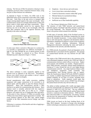 9
relaying. The first use of fiber for protective relaying in many
companies involved a direct connection between relays, using
one pair of fibers between two substations.
As depicted in Figure 1.6 below, two IEDs such as line
differential relays can be connected to each other with a single
fiber pair. Each fiber in the pair serves to transport light
energy carrying digital signals at the same wavelength. Since
communication circuits are normally bidirectional, in that each
device needs to both speak and listen concurrently. These
functions are traditionally carried by two separate fibers
between one site to the other at one wavelength, while the
other fiber transports data in the opposite direction, both
typically at the same wavelength.
IED 1 IED 2
TX RX
RX TX
Figure 1.6
Point-To=Point Fiber IED Connection
In some cases where a network is fiber-poor in a certain area,
it is possible to superposition two different wavelengths of
light on one fiber through the use of special prisms at each
IED. This technique is referred to as Wave Division
Multiplexing and is depicted in Figure 1.7 below.
1310nm
1550nm
TX
RX
1310nm
1550nm
TX
RXSINGLE
FIBER
Figure 1.7
The above technique is more commonly applied at the
network level as opposed to the IED level. Nevertheless,
devices exist which convert and combine a device’s optical
energy into multiple wavelengths.
Several manufacturers offer media converters, enabling
equipment with copper connections to be converted to an
optical signal, with the ability to span the distance between
substations. Many IED manufacturers provide a fiber
interface as an option for communicating short distance. Short
distance reach is normally achieved with less expensive
multimode optics and cable, up to 2km or so. Longer
distances will require the use of singlemode fiber and optics.
At this point in time, distances of 160km are possible using
1550nm class lasers before signal regeneration is needed. The
actual distances depend on the fiber type, optical budget
available in the fiber transmitter-receiver design, and other
factors.
Following is a summary of the benefits and risks of applying a
point-to-point circuit:
 Simplicity – fewer devices and work teams
 Cost is lower than a networked solution
 Control of electronics remains within P&C group
 Minimal latency/no asymmetrical delays
 No intrinsic redundancy
 Inefficient use of fiber bandwidth capability
2) Time Domain Mulitplexing (TDM) Networks
The structure of both TDM networks and packet-based
networks requires ‘Overhead” data that consumes a portion of
the overall bandwidth. The “Payload” portion of the data
frame is the portion which contains the actual data.
In both types of networks, think of the Overhead section as
containing information that facilitates transporting the actual
data to the intended location(s). It may contain information
such as start and stop bits, origination and destination address
information, predefined bit patterns to assist in the recognition
of errors, network switching information, Network
Management information indicating the status and health of
each element in the network, and other functions.
In a TDM network, the payload is fixed and dependent on the
bandwidth that is associated with the equipment. The payload
in a packet-based network can vary between 48 and 1500
bytes.
The origins of the TDM network date to the expansion of the
voice-dominated telephone circuits in the 1950s and 1960s of
communications between central offices to end users. Higher
circuit density and reliability was needed. Original point-to-
point TDM networks, essentially channel banks/multiplexers
running at T-1 rates, formed the core of a new higher density
communications network. Any single hardware failure (cable
and multiplexer equipment) could essentially stop
communications from flowing between sites or regions.
When the Synchronous Optical NETwork (SONET) standard
was created, it enabled ring-protected architectures that have
enabled reliability for all types of circuits, including those
found at substations. Some engineers would argue that
transporting Ethernet circuits across a SONET has advantages
that packet-based networks may still not offer [12].
The ability to further multiplex DS-1 traffic into higher order
networks and bandwidth was defined by the SONET standard,
released in 1984 [13] [14] [15] [16]. The key difference
between the origins of the TDM network and the Packet-based
network is centered on information delivery. TDM networks
have delivered traffic in a deterministic, low-latency method
and also have the characteristic of ‘healing’ after a fiber break
or laser failure relatively quickly.
TDM circuits are based on the basic building block of 64
kbps, DS-0 channels. Inventors in Europe were developing
similar technologies and practices and settled on the same DS-
 