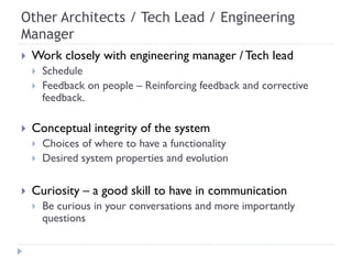 Other Architects / Tech Lead / Engineering
Manager
 Work closely with engineering manager / Tech lead
 Schedule
 Feedback on people – Reinforcing feedback and corrective
feedback.
 Conceptual integrity of the system
 Choices of where to have a functionality
 Desired system properties and evolution
 Curiosity – a good skill to have in communication
 Be curious in your conversations and more importantly
questions
 