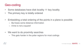 © 2014 MapR Technologies 13
Geo-coding
• Some databases have disk locality  key locality
• The primary key is totally ordered
• Embedding a total ordering of the points in a plane is possible
– But loses some distance information
– A line is not a square!
• We want to do proximity searches
– This gets harder in the polar regions for most codings
 