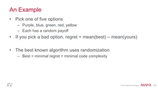 © 2014 MapR Technologies 30
An Example
• Pick one of five options
– Purple, blue, green, red, yellow
– Each has a random payoff
• If you pick a bad option, regret = mean(best) – mean(yours)
• The best known algorithm uses randomization
– Best = minimal regret + minimal code complexity
 