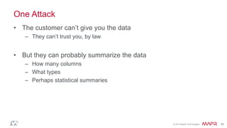 © 2014 MapR Technologies 36
One Attack
• The customer can’t give you the data
– They can’t trust you, by law
• But they can probably summarize the data
– How many columns
– What types
– Perhaps statistical summaries
 