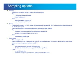 Internal usage only
Sampling options
 Trapping
- Collection on an medium such as a tube or the head of a column
- Pros
 Concentrates all the components
 Allows for faster runs
- Cons
 Need to know what is coming off
 Loss of temperature information
 Storage
- Collection and storage of 250 µL of evolved gas at defined time (temperature). Up to 16 fraction (loops) of evolved gas can
be stored and analyzed.
- The GC-MS sequence is automatically started once all loops have been collected
- Pros
 Separation of evolved gas at specific decomposition temperature
 Compound profile according to the TGA curve
- Cons
 Relatively long analysis time
 Multi-injection
- Only one loop is used
- The IST collects for e.g. 30 s the evolved gas from TGA and injects every e.g. 30 s to the GC  one injection every minute
- Isothermal column temperature such as e.g. 250 °C
- Pros
 Short analysis duration (same as TGA experiment)
 Good for solvent detection and compound profile from specific ion
- Cons
 No real GC separation
 Injection to the GC may create baseline artifacts on the heatflow curve
 