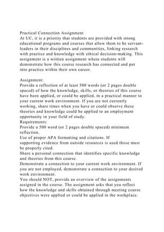Practical Connection Assignment
At UC, it is a priority that students are provided with strong
educational programs and courses that allow them to be servant-
leaders in their disciplines and communities, linking research
with practice and knowledge with ethical decision-making. This
assignment is a written assignment where students will
demonstrate how this course research has connected and put
into practice within their own career.
Assignment:
Provide a reflection of at least 500 words (or 2 pages double
spaced) of how the knowledge, skills, or theories of this course
have been applied, or could be applied, in a practical manner to
your current work environment. If you are not currently
working, share times when you have or could observe these
theories and knowledge could be applied to an employment
opportunity in your field of study.
Requirements:
Provide a 500 word (or 2 pages double spaced) minimum
reflection.
Use of proper APA formatting and citations. If
supporting evidence from outside resources is used those must
be properly cited.
Share a personal connection that identifies specific knowledge
and theories from this course.
Demonstrate a connection to your current work environment. If
you are not employed, demonstrate a connection to your desired
work environment.
You should NOT, provide an overview of the assignments
assigned in the course. The assignment asks that you reflect
how the knowledge and skills obtained through meeting course
objectives were applied or could be applied in the workplace.
 