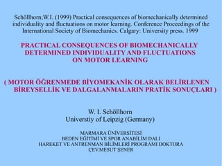 Schöllhorn;W.I. (1999) Practical consequences of biomechanically determined
individuality and fluctuations on motor learning. Conference Proceedings of the
International Society of Biomechanics. Calgary: University press. 1999
PRACTICAL CONSEQUENCES OF BIOMECHANICALLY
DETERMINED INDIVIDUALITY AND FLUCTUATIONS
ON MOTOR LEARNING
( MOTOR ÖĞRENMEDE BİYOMEKANİK OLARAK BELİRLENEN
BİREYSELLİK VE DALGALANMALARIN PRATİK SONUÇLARI )
W. I. Schöllhorn
Universtiy of Leipzig (Germany)
MARMARA ÜNİVERSİTESİ
BEDEN EĞİTİMİ VE SPOR ANABİLİM DALI
HAREKET VE ANTRENMAN BİLİMLERİ PROGRAMI DOKTORA
ÇEV.MESUT ŞENER
 