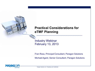 Practical Considerations for
eTMF Planning

Industry Webinar
February 13, 2013


Fran Ross, Principal Consultant, Paragon Solutions
Michael Agard, Senior Consultant, Paragon Solutions



  Paragon Solutions, Inc. Proprietary and Confidential
 