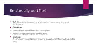 Reciprocity and Trust
 Definition: Mutual respect and fairness between researcher and
participants.
 Guidelines:
• Share research outcomes with participants.
• Acknowledge participant contributions.
 Example:
A community-based project ensuring locals benefit from findings builds
trust.
 