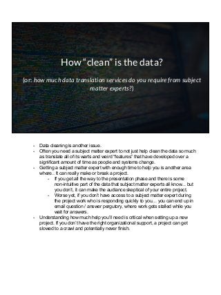 How “clean” is the data?
(or: how much data translation services do you require from subject
matter experts?)
- Data cleaning is another issue.
- Often you need a subject matter expert to not just help clean the data so much
as translate all of its warts and weird “features” that have developed over a
significant amount of time as people and systems change.
- Getting a subject matter expert with enough time to help you is another area
where.. It can really make or break a project.
- If you get all the way to the presentation phase and there is some
non-intuitive part of the data that subject matter experts all know... but
you don’t, it can make the audiance skeptical of your entire project.
- Worse yet, if you don’t have access to a subject matter expert during
the project work who is responding quickly to you… you can end up in
email question / answer pergutory, where work gets stalled while you
wait for answers.
- Understanding how much help you’ll need is critical when setting up a new
project. If you don’t have the right organizational support, a project can get
slowed to a crawl and potentially never finish.
 