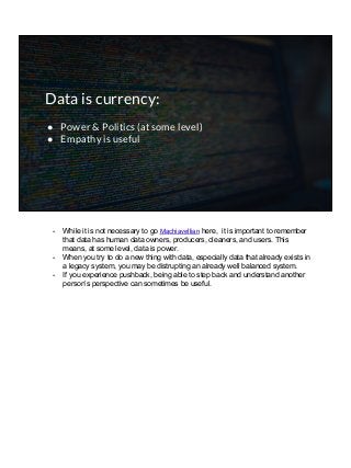 Data is currency:
● Power & Politics (at some level)
● Empathy is useful
- While it is not necessary to go Machiavellian here, it is important to remember
that data has human data owners, producers, cleaners, and users. This
means, at some level, data is power.
- When you try to do a new thing with data, especially data that already exists in
a legacy system, you may be distrupting an already well balanced system.
- If you experience pushback, being able to step back and understand another
person’s perspective can sometimes be useful.
 