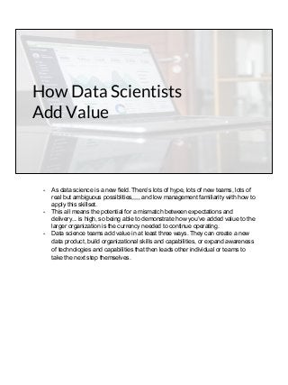 How Data Scientists
Add Value
- As data science is a new field. There’s lots of hype, lots of new teams, lots of
real but ambiguous possiblities,,,,, and low management familiarity with how to
apply this skillset.
- This all means the potential for a mismatch between expectations and
delivery... is high, so being able to demonstrate how you’ve added value to the
larger organization is the currency needed to continue operating.
- Data science teams add value in at least three ways. They can create a new
data product, build organizational skills and capabilities, or expand awareness
of technologies and capabilities that then leads other individual or teams to
take the next step themselves.
 