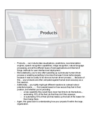 Products
- Products…. can include data visualizations, predictions, recommendation
engines, speech recognition capabilities, image recognition, natural language
processing, and all the different types of web applications and Internet of
things methods for user interface and deployment.
- More abstractly, you’re very often speeding up a previously human driven
process or enabling something to be done that wasn’t done before largely
because it was too costly to be done as human driven process….. Because of
this… your products are often compared against human level accuracy as a
first reaction.
- Additionally… you rightly might get different reactions to outreach about
potential projects……. from people based on how secure they feel in their
position, and whether you’re providing
- a new capability they would have never had time to do themselves,,,
- automating 10% of the their job that they don’t like anyways,
- or automating 75% of their job that makes up the bulk of the reason for
them being there.
- Again, this goes back to understanding how your projects fit within the large
organization.
 
