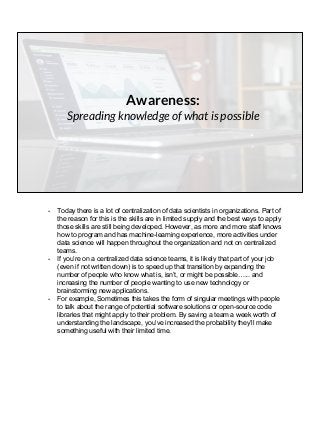 Awareness:
Spreading knowledge of what is possible
- Today there is a lot of centralization of data scientists in organizations. Part of
the reason for this is the skills are in limited supply and the best ways to apply
those skills are still being developed. However, as more and more staff knows
how to program and has machine-learning experience, more activities under
data science will happen throughout the organization and not on centralized
teams.
- If you’re on a centralized data science teams, it is likely that part of your job
(even if not written down) is to speed up that transition by expanding the
number of people who know what is, isn’t, or might be possible…... and
increasing the number of people wanting to use new technology or
brainstorming new applications.
- For example, Sometimes this takes the form of singular meetings with people
to talk about the range of potential software solutions or open-source code
libraries that might apply to their problem. By saving a team a week worth of
understanding the landscape, you’ve increased the probability they’ll make
something useful with their limited time.
 