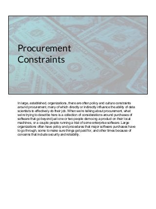 Procurement
Constraints
In large, established, organizations, there are often policy and culture constraints
around procurement, many of which directly or indirectly influence the ability of data
scientists to effectively do their job. When we’re talking about procurement, what
we’re trying to describe here is a collection of considerations around purchases of
software that go beyond just one or two people demo-ing a product on their local
machines, or a couple people running a trial of some enterprise software. Large
organizations often have policy and procedures that major software purchases have
to go through, some to make sure things get paid for, and other times because of
concerns that include security and reliability.
 
