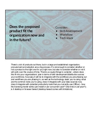 Does the proposed
product fit the
organization now and
in the future?
Consider:
● Skill development
● Workflow
● Tech stack
There’s a lot of products out there, but in a large and established organization,
procurement and adoption are a big process. It’s not enough to consider whether or
not a product is the right one for you right now, but also to consider whether or not it
will work over the course of time. There’s a couple things to consider - where does
this fit into your organizations’ plan in terms of skill development/distribution across
your workforce, how easy it will be to integrate with the workflows you are phasing out
and workflows you are phasing in, as well as the technology stack you’re using; what
are the common tools you’re using, does it integrate with your data sources now,
does it integrate with potential productivity tools that you currently use (Office) - how
the licensing model works (per install or per concurrent user? One-time or per year?);
is it desktop or browser based (desktop-based comes with limitations)
 