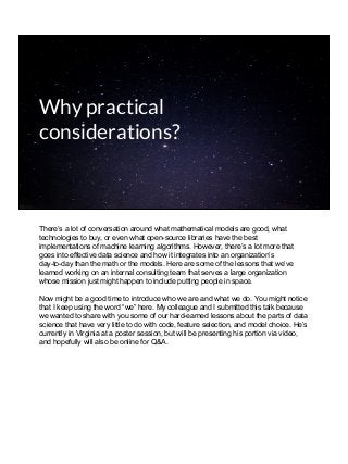 Why practical
considerations?
There’s a lot of conversation around what mathematical models are good, what
technologies to buy, or even what open-source libraries have the best
implementations of machine learning algorithms. However, there’s a lot more that
goes into effective data science and how it integrates into an organization’s
day-to-day than the math or the models. Here are some of the lessons that we’ve
learned working on an internal consulting team that serves a large organization
whose mission just might happen to include putting people in space.
Now might be a good time to introduce who we are and what we do. You might notice
that I keep using the word “we” here. My colleague and I submitted this talk because
we wanted to share with you some of our hard-earned lessons about the parts of data
science that have very little to do with code, feature selection, and model choice. He’s
currently in Virginia at a poster session, but will be presenting his portion via video,
and hopefully will also be online for Q&A.
 